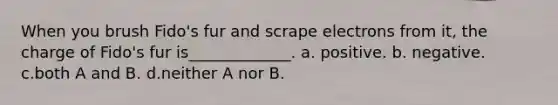 When you brush Fido's fur and scrape electrons from it, the charge of Fido's fur is_____________. a. positive. b. negative. c.both A and B. d.neither A nor B.