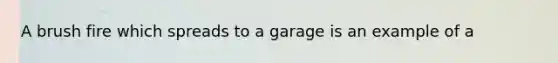 A brush fire which spreads to a garage is an example of a