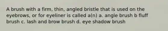 A brush with a firm, thin, angled bristle that is used on the eyebrows, or for eyeliner is called a(n) a. angle brush b fluff brush c. lash and brow brush d. eye shadow brush