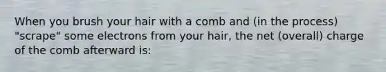 When you brush your hair with a comb and (in the process) "scrape" some electrons from your hair, the net (overall) charge of the comb afterward is: