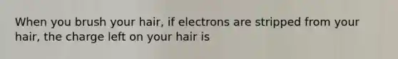 When you brush your hair, if electrons are stripped from your hair, the charge left on your hair is