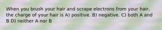 When you brush your hair and scrape electrons from your hair, the charge of your hair is A) positive. B) negative. C) both A and B D) neither A nor B