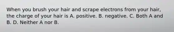 When you brush your hair and scrape electrons from your hair, the charge of your hair is A. positive. B. negative. C. Both A and B. D. Neither A nor B.