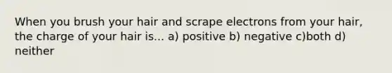 When you brush your hair and scrape electrons from your hair, the charge of your hair is... a) positive b) negative c)both d) neither