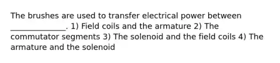 The brushes are used to transfer electrical power between ______________. 1) Field coils and the armature 2) The commutator segments 3) The solenoid and the field coils 4) The armature and the solenoid