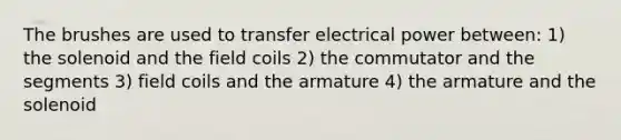 The brushes are used to transfer electrical power between: 1) the solenoid and the field coils 2) the commutator and the segments 3) field coils and the armature 4) the armature and the solenoid