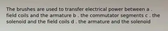 The brushes are used to transfer electrical power between a . field coils and the armature b . the commutator segments c . the solenoid and the field coils d . the armature and the solenoid