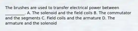 The brushes are used to transfer electrical power between __________. A. The solenoid and the field coils B. The commutator and the segments C. Field coils and the armature D. The armature and the solenoid