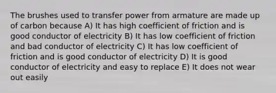 The brushes used to transfer power from armature are made up of carbon because A) It has high coefficient of friction and is good conductor of electricity B) It has low coefficient of friction and bad conductor of electricity C) It has low coefficient of friction and is good conductor of electricity D) It is good conductor of electricity and easy to replace E) It does not wear out easily