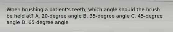 When brushing a patient's teeth, which angle should the brush be held at? A. 20-degree angle B. 35-degree angle C. 45-degree angle D. 65-degree angle