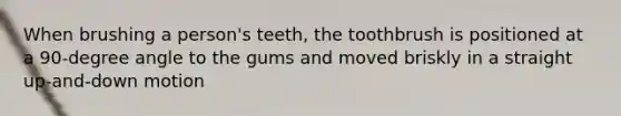 When brushing a person's teeth, the toothbrush is positioned at a 90-degree angle to the gums and moved briskly in a straight up-and-down motion