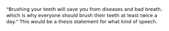 "Brushing your teeth will save you from diseases and bad breath, which is why everyone should brush their teeth at least twice a day." This would be a thesis statement for what kind of speech.