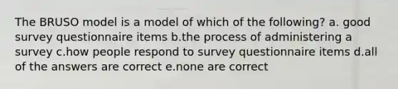 The BRUSO model is a model of which of the following? a. good survey questionnaire items b.the process of administering a survey c.how people respond to survey questionnaire items d.all of the answers are correct e.none are correct