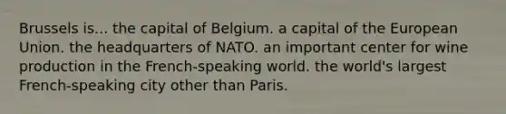 Brussels is... the capital of Belgium. a capital of the European Union. the headquarters of NATO. an important center for wine production in the French-speaking world. the world's largest French-speaking city other than Paris.