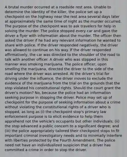 A brutal murder occurred at a roadside rest area. Unable to determine the identity of the killer, the police set up a checkpoint on the highway near the rest area several days later at approximately the same time of night as the murder occurred. The purpose of the checkpoint was to ask travelers for help in solving the murder. The police stopped every car and gave the driver a flyer with information about the murder. The officer then asked the driver if he had any relevant information he wanted to share with police. If the driver responded negatively, the driver was allowed to continue on his way. If the driver responded affirmatively, the car was directed to the shoulder of the road to talk with another officer. A driver who was stopped in this manner was smoking marijuana. The police officer, upon smelling the marijuana, directed the driver to the side of the road where the driver was arrested. At the driver's trial for driving under the influence, the driver moves to exclude the evidence of the marijuana from the trial on the grounds that the stop violated his constitutional rights. Should the court grant the driver's motion? No, because the police had an information seeking purpose in stopping the driver. Police may set up of checkpoint for the purpose of seeking information about a crime without violating the constitutional rights of a driver who is stopped, as long as (i) the checkpoint stop's primary law enforcement purpose is to elicit evidence to help them apprehend not the vehicle's occupants but other individuals; (ii) the stop advanced a public concern to a significant degree; and (iii) the police appropriately tailored their checkpoint stops to fit important criminal investigatory needs and to minimally interfere with liberties protected by the Fourth Amendment. The police need not have an individualized suspicion that a driver has committed a crime in order to stop the driver.