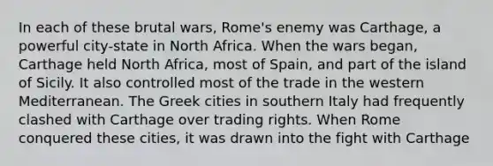 In each of these brutal wars, Rome's enemy was Carthage, a powerful city-state in North Africa. When the wars began, Carthage held North Africa, most of Spain, and part of the island of Sicily. It also controlled most of the trade in the western Mediterranean. The Greek cities in southern Italy had frequently clashed with Carthage over trading rights. When Rome conquered these cities, it was drawn into the fight with Carthage