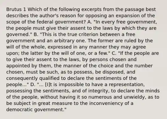 Brutus 1 Which of the following excerpts from the passage best describes the author's reason for opposing an expansion of the scope of the federal government? A. "In every free government, the people must give their assent to the laws by which they are governed." B. "This is the true criterion between a free government and an arbitrary one. The former are ruled by the will of the whole, expressed in any manner they may agree upon; the latter by the will of one, or a few." C. "If the people are to give their assent to the laws, by persons chosen and appointed by them, the manner of the choice and the number chosen, must be such, as to possess, be disposed, and consequently qualified to declare the sentiments of the people..." D. "... [I]t is impossible to have a representation, possessing the sentiments, and of integrity, to declare the minds of the people, without having it so numerous and unwieldy, as to be subject in great measure to the inconveniency of a democratic government."