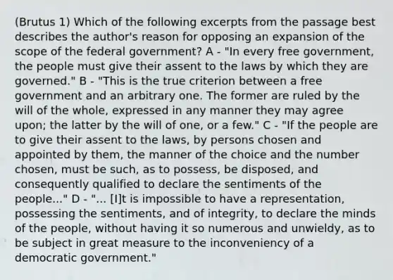 (Brutus 1) Which of the following excerpts from the passage best describes the author's reason for opposing an expansion of the scope of the federal government? A - "In every free government, the people must give their assent to the laws by which they are governed." B - "This is the true criterion between a free government and an arbitrary one. The former are ruled by the will of the whole, expressed in any manner they may agree upon; the latter by the will of one, or a few." C - "If the people are to give their assent to the laws, by persons chosen and appointed by them, the manner of the choice and the number chosen, must be such, as to possess, be disposed, and consequently qualified to declare the sentiments of the people..." D - "... [I]t is impossible to have a representation, possessing the sentiments, and of integrity, to declare the minds of the people, without having it so numerous and unwieldy, as to be subject in great measure to the inconveniency of a democratic government."