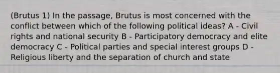 (Brutus 1) In the passage, Brutus is most concerned with the conflict between which of the following political ideas? A - Civil rights and national security B - Participatory democracy and elite democracy C - Political parties and special interest groups D - Religious liberty and the separation of church and state