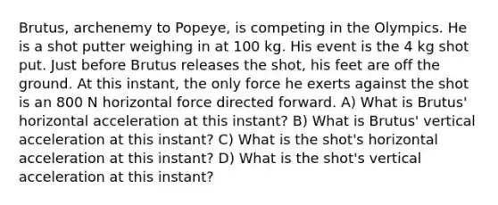 Brutus, archenemy to Popeye, is competing in the Olympics. He is a shot putter weighing in at 100 kg. His event is the 4 kg shot put. Just before Brutus releases the shot, his feet are off the ground. At this instant, the only force he exerts against the shot is an 800 N horizontal force directed forward. A) What is Brutus' horizontal acceleration at this instant? B) What is Brutus' vertical acceleration at this instant? C) What is the shot's horizontal acceleration at this instant? D) What is the shot's vertical acceleration at this instant?