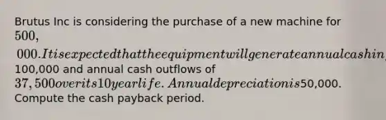 Brutus Inc is considering the purchase of a new machine for 500,000. It is expected that the equipment will generate annual cash inflows of100,000 and annual cash outflows of 37,500 over its 10 year life. Annual depreciation is50,000. Compute the cash payback period.