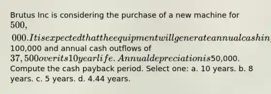 Brutus Inc is considering the purchase of a new machine for 500,000. It is expected that the equipment will generate annual cash inflows of100,000 and annual cash outflows of 37,500 over its 10 year life. Annual depreciation is50,000. Compute the cash payback period. Select one: a. 10 years. b. 8 years. c. 5 years. d. 4.44 years.