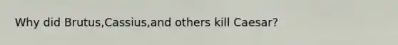 Why did Brutus,Cassius,and others kill Caesar?