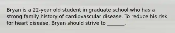 Bryan is a 22-year old student in graduate school who has a strong family history of cardiovascular disease. To reduce his risk for heart disease, Bryan should strive to _______.