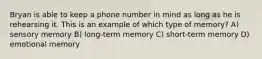 Bryan is able to keep a phone number in mind as long as he is rehearsing it. This is an example of which type of memory? A) sensory memory B) long-term memory C) short-term memory D) emotional memory