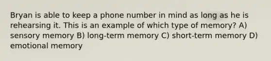 Bryan is able to keep a phone number in mind as long as he is rehearsing it. This is an example of which type of memory? A) sensory memory B) long-term memory C) short-term memory D) emotional memory