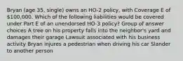 Bryan (age 35, single) owns an HO-2 policy, with Coverage E of 100,000. Which of the following liabilities would be covered under Part E of an unendorsed HO-3 policy? Group of answer choices A tree on his property falls into the neighbor's yard and damages their garage Lawsuit associated with his business activity Bryan injures a pedestrian when driving his car Slander to another person