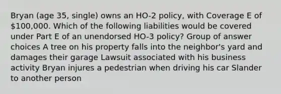 Bryan (age 35, single) owns an HO-2 policy, with Coverage E of 100,000. Which of the following liabilities would be covered under Part E of an unendorsed HO-3 policy? Group of answer choices A tree on his property falls into the neighbor's yard and damages their garage Lawsuit associated with his business activity Bryan injures a pedestrian when driving his car Slander to another person