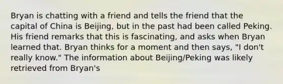 Bryan is chatting with a friend and tells the friend that the capital of China is Beijing, but in the past had been called Peking. His friend remarks that this is fascinating, and asks when Bryan learned that. Bryan thinks for a moment and then says, "I don't really know." The information about Beijing/Peking was likely retrieved from Bryan's