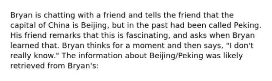 Bryan is chatting with a friend and tells the friend that the capital of China is Beijing, but in the past had been called Peking. His friend remarks that this is fascinating, and asks when Bryan learned that. Bryan thinks for a moment and then says, "I don't really know." The information about Beijing/Peking was likely retrieved from Bryan's: