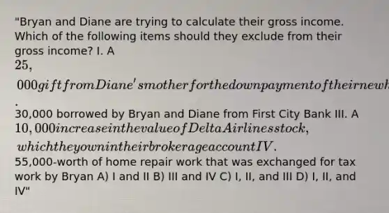 "Bryan and Diane are trying to calculate their gross income. Which of the following items should they exclude from their gross income? I. A 25,000 gift from Diane's mother for the down payment of their new house II.30,000 borrowed by Bryan and Diane from First City Bank III. A 10,000 increase in the value of Delta Airlines stock, which they own in their brokerage account IV.55,000-worth of home repair work that was exchanged for tax work by Bryan A) I and II B) III and IV C) I, II, and III D) I, II, and IV"