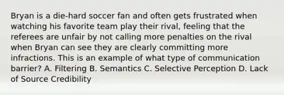 Bryan is a die-hard soccer fan and often gets frustrated when watching his favorite team play their rival, feeling that the referees are unfair by not calling more penalties on the rival when Bryan can see they are clearly committing more infractions. This is an example of what type of communication barrier? A. Filtering B. Semantics C. Selective Perception D. Lack of Source Credibility