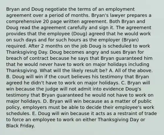 Bryan and Doug negotiate the terms of an employment agreement over a period of months. Bryan's lawyer prepares a comprehensive 20 page written agreement. Both Bryan and Doug read the agreement carefully and sign it. The agreement provides that the employee (Doug) agreed that he would work on such days and for such hours as the employer (Bryan) required. After 2 months on the job Doug is scheduled to work Thanksgiving Day. Doug becomes angry and sues Bryan for breach of contract because he says that Bryan guaranteed him that he would never have to work on major holidays including Thanksgiving. What will the likely result be? A. All of the above. B. Doug will win if the court believes his testimony that Bryan agreed he didn't have to work on major holidays. C. Bryan will win because the judge will not admit into evidence Doug's testimony that Bryan guaranteed he would not have to work on major holidays. D. Bryan will win because as a matter of public policy, employers must be able to decide their employee's work schedules. E. Doug will win because it acts as a restraint of trade to force an employee to work on either Thanksgiving Day or Black Friday.