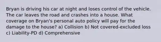 Bryan is driving his car at night and loses control of the vehicle. The car leaves the road and crashes into a house. What coverage on Bryan's personal auto policy will pay for the damage to the house? a) Collision b) Not covered-excluded loss c) Liability-PD d) Comprehensive