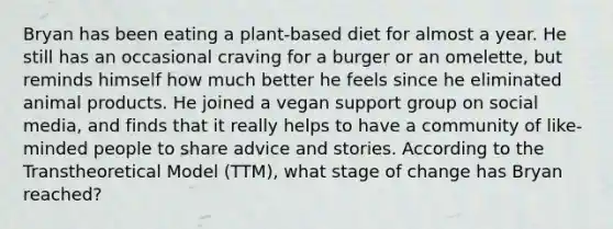 Bryan has been eating a plant-based diet for almost a year. He still has an occasional craving for a burger or an omelette, but reminds himself how much better he feels since he eliminated animal products. He joined a vegan support group on social media, and finds that it really helps to have a community of like-minded people to share advice and stories. According to the Transtheoretical Model (TTM), what stage of change has Bryan reached?