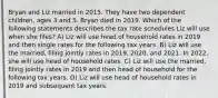 Bryan and Liz married in 2015. They have two dependent children, ages 3 and 5. Bryan died in 2019. Which of the following statements describes the tax rate schedules Liz will use when she files? A) Liz will use head of household rates in 2019 and then single rates for the following tax years. B) Liz will use the married, filing jointly rates in 2019, 2020, and 2021. In 2022, she will use head of household rates. C) Liz will use the married, filing jointly rates in 2019 and then head of household for the following tax years. D) Liz will use head of household rates in 2019 and subsequent tax years.