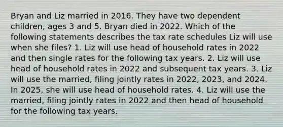 Bryan and Liz married in 2016. They have two dependent children, ages 3 and 5. Bryan died in 2022. Which of the following statements describes the tax rate schedules Liz will use when she files? 1. Liz will use head of household rates in 2022 and then single rates for the following tax years. 2. Liz will use head of household rates in 2022 and subsequent tax years. 3. Liz will use the married, filing jointly rates in 2022, 2023, and 2024. In 2025, she will use head of household rates. 4. Liz will use the married, filing jointly rates in 2022 and then head of household for the following tax years.