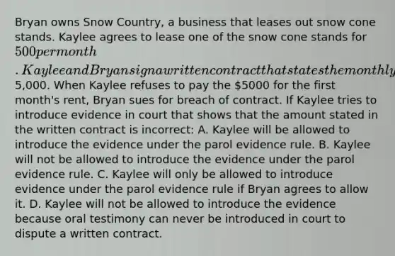 Bryan owns Snow Country, a business that leases out snow cone stands. Kaylee agrees to lease one of the snow cone stands for 500 per month. Kaylee and Bryan sign a written contract that states the monthly lease amount is5,000. When Kaylee refuses to pay the 5000 for the first month's rent, Bryan sues for breach of contract. If Kaylee tries to introduce evidence in court that shows that the amount stated in the written contract is incorrect: A. Kaylee will be allowed to introduce the evidence under the parol evidence rule. B. Kaylee will not be allowed to introduce the evidence under the parol evidence rule. C. Kaylee will only be allowed to introduce evidence under the parol evidence rule if Bryan agrees to allow it. D. Kaylee will not be allowed to introduce the evidence because oral testimony can never be introduced in court to dispute a written contract.