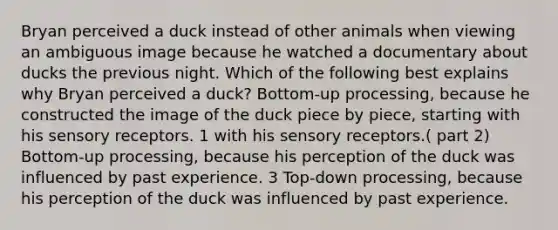 Bryan perceived a duck instead of other animals when viewing an ambiguous image because he watched a documentary about ducks the previous night. Which of the following best explains why Bryan perceived a duck? Bottom-up processing, because he constructed the image of the duck piece by piece, starting with his sensory receptors. 1 with his sensory receptors.( part 2) Bottom-up processing, because his perception of the duck was influenced by past experience. 3 Top-down processing, because his perception of the duck was influenced by past experience.