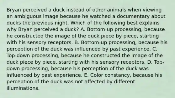 Bryan perceived a duck instead of other animals when viewing an ambiguous image because he watched a documentary about ducks the previous night. Which of the following best explains why Bryan perceived a duck? A. Bottom-up processing, because he constructed the image of the duck piece by piece, starting with his sensory receptors. B. Bottom-up processing, because his perception of the duck was influenced by past experience. C. Top-down processing, because he constructed the image of the duck piece by piece, starting with his sensory receptors. D. Top-down processing, because his perception of the duck was influenced by past experience. E. Color constancy, because his perception of the duck was not affected by different illuminations.