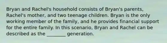 Bryan and Rachel's household consists of Bryan's parents, Rachel's mother, and two teenage children. Bryan is the only working member of the family, and he provides financial support for the entire family. In this scenario, Bryan and Rachel can be described as the ________ generation.