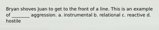 Bryan shoves Juan to get to the front of a line. This is an example of ________ aggression. a. instrumental b. relational c. reactive d. hostile