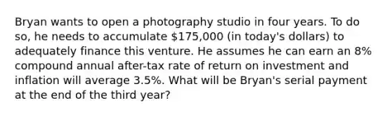 Bryan wants to open a photography studio in four years. To do so, he needs to accumulate 175,000 (in today's dollars) to adequately finance this venture. He assumes he can earn an 8% compound annual after-tax rate of return on investment and inflation will average 3.5%. What will be Bryan's serial payment at the end of the third year?