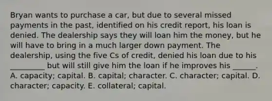 Bryan wants to purchase a car, but due to several missed payments in the past, identified on his credit report, his loan is denied. The dealership says they will loan him the money, but he will have to bring in a much larger down payment. The dealership, using the five Cs of credit, denied his loan due to his _________ but will still give him the loan if he improves his ______. A. capacity; capital. B. capital; character. C. character; capital. D. character; capacity. E. collateral; capital.