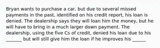 Bryan wants to purchase a car, but due to several missed payments in the past, identified on his credit report, his loan is denied. The dealership says they will loan him the money, but he will have to bring in a much larger down payment. The dealership, using the five Cs of credit, denied his loan due to his _______ but will still give him the loan if he improves his ______