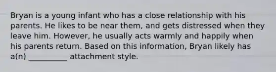 Bryan is a young infant who has a close relationship with his parents. He likes to be near them, and gets distressed when they leave him. However, he usually acts warmly and happily when his parents return. Based on this information, Bryan likely has a(n) __________ attachment style.
